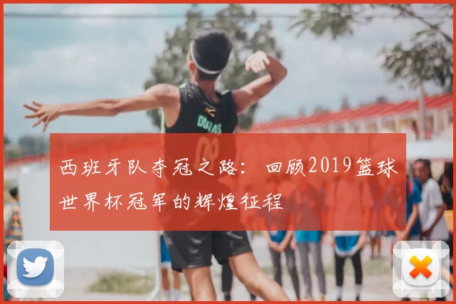 西班牙队夺冠之路：回顾2019篮球世界杯冠军的辉煌征程