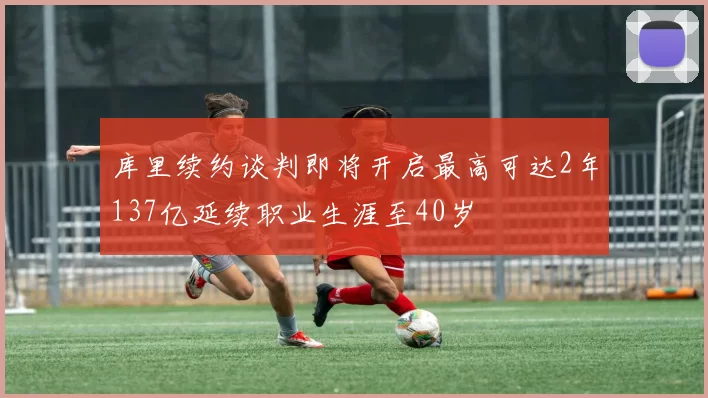 库里续约谈判即将开启最高可达2年137亿延续职业生涯至40岁