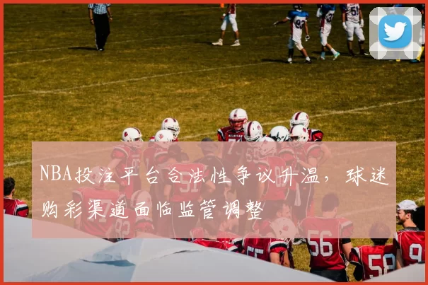 NBA投注平台合法性争议升温，球迷购彩渠道面临监管调整