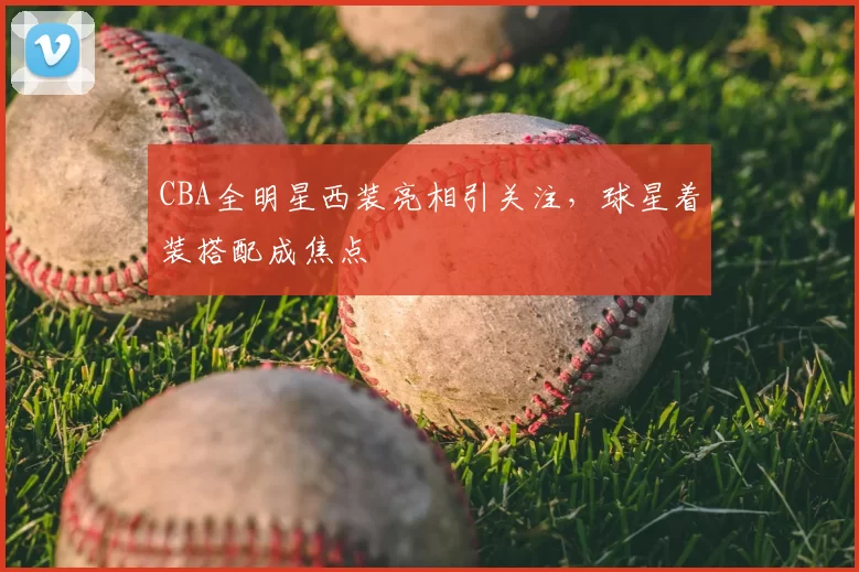CBA全明星西装亮相引关注，球星着装搭配成焦点