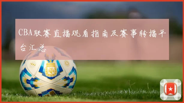CBA联赛直播观看指南及赛事转播平台汇总