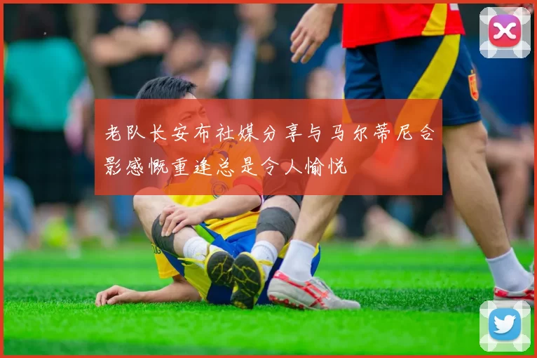 老队长安布社媒分享与马尔蒂尼合影感慨重逢总是令人愉悦