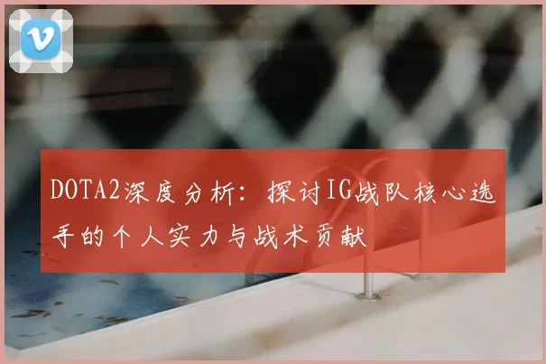 DOTA2深度分析：探讨IG战队核心选手的个人实力与战术贡献