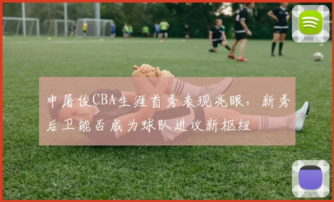 申屠俊CBA生涯首秀表现亮眼,新秀后卫能否成为球队进攻新枢纽