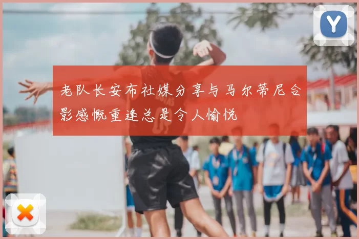 老队长安布社媒分享与马尔蒂尼合影感慨重逢总是令人愉悦