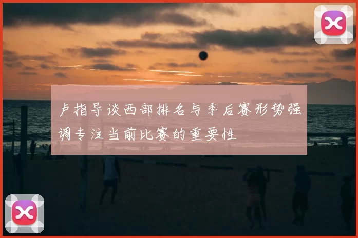 卢指导谈西部排名与季后赛形势强调专注当前比赛的重要性