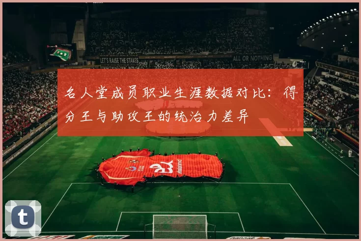 名人堂成员职业生涯数据对比：得分王与助攻王的统治力差异
