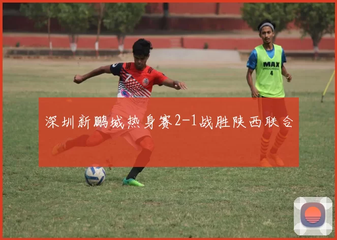 深圳新鹏城热身赛2-1战胜陕西联合