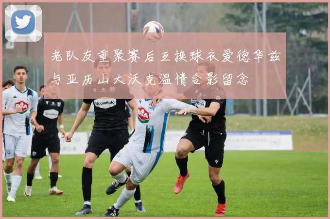 老队友重聚赛后互换球衣爱德华兹与亚历山大沃克温情合影留念