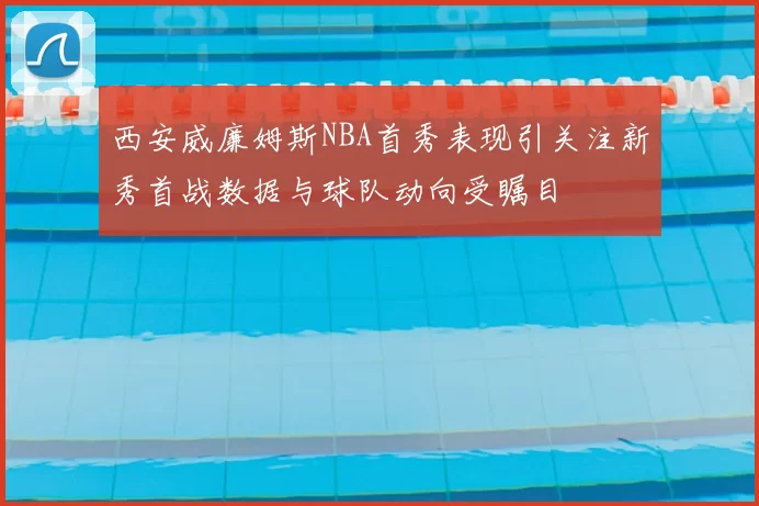 西安威廉姆斯NBA首秀表现引关注新秀首战数据与球队动向受瞩目