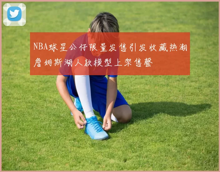 NBA球星公仔限量发售引发收藏热潮詹姆斯湖人款模型上架售罄