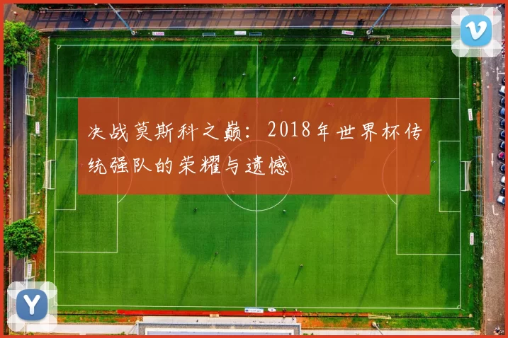 决战莫斯科之巅：2018年世界杯传统强队的荣耀与遗憾