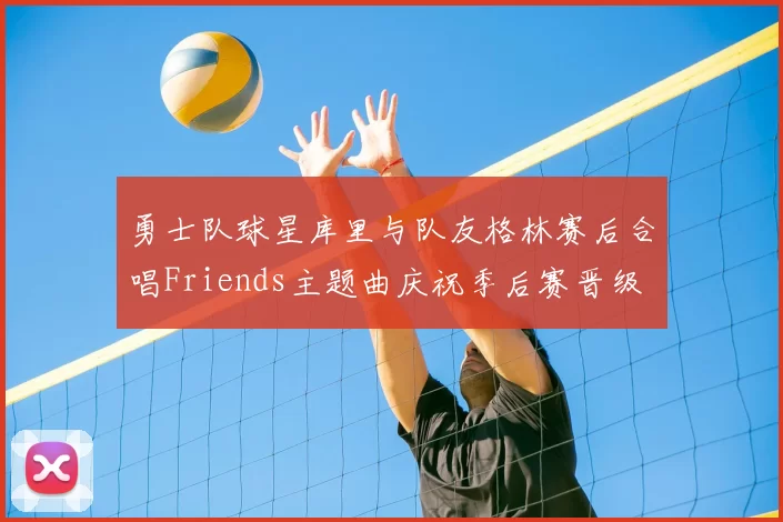 勇士队球星库里与队友格林赛后合唱Friends主题曲庆祝季后赛晋级