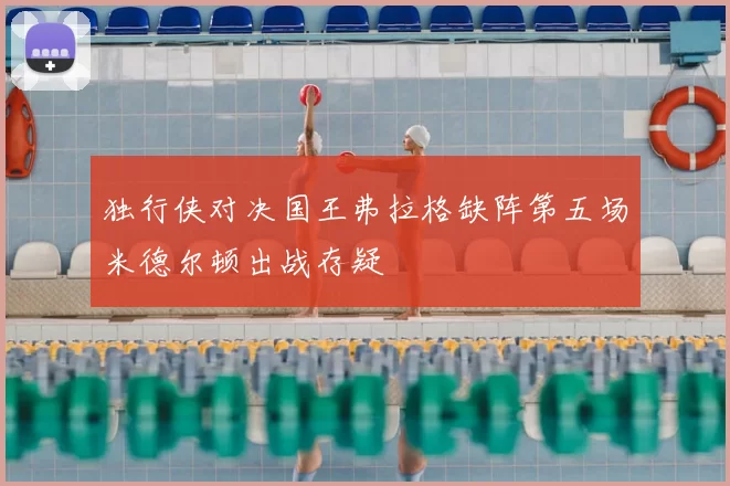 独行侠对决国王弗拉格缺阵第五场米德尔顿出战存疑