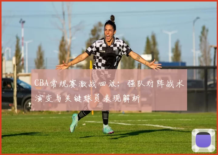 CBA常规赛激战回放：强队对阵战术演变与关键球员表现解析