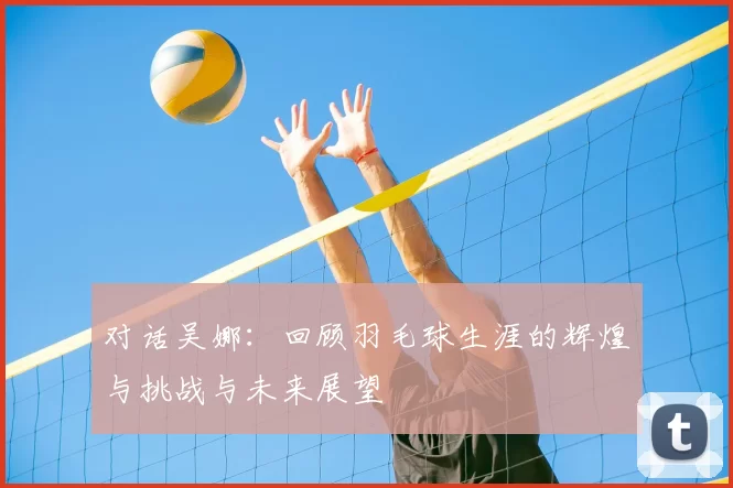 对话吴娜:回顾羽毛球生涯的辉煌与挑战与未来展望