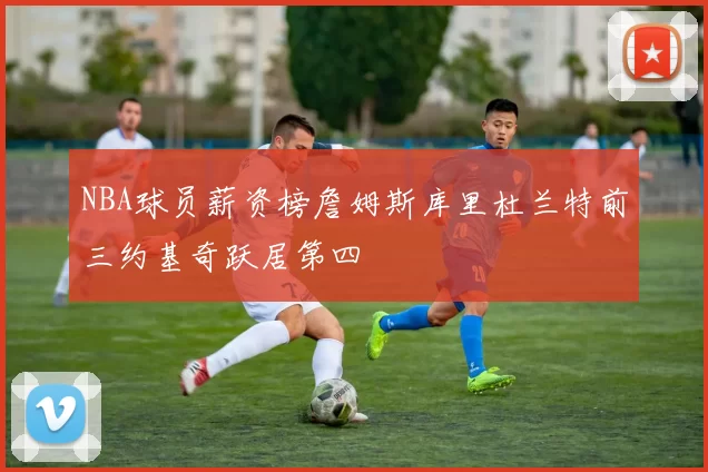 NBA球员薪资榜詹姆斯库里杜兰特前三约基奇跃居第四