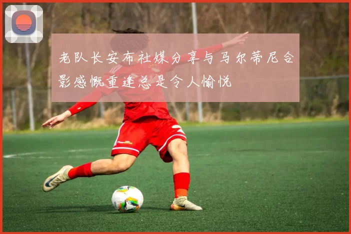 老队长安布社媒分享与马尔蒂尼合影感慨重逢总是令人愉悦