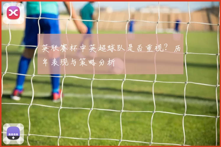 英联赛杯中英超球队是否重视?历年表现与策略分析