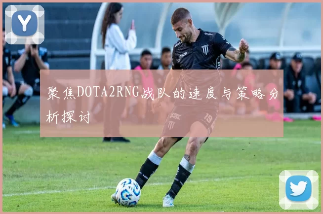 聚焦DOTA2RNG战队的速度与策略分析探讨