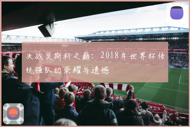 决战莫斯科之巅：2018年世界杯传统强队的荣耀与遗憾
