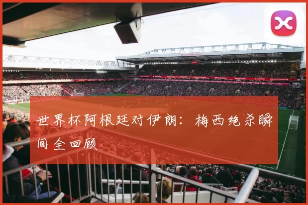 世界杯阿根廷对伊朗：梅西绝杀瞬间全回顾