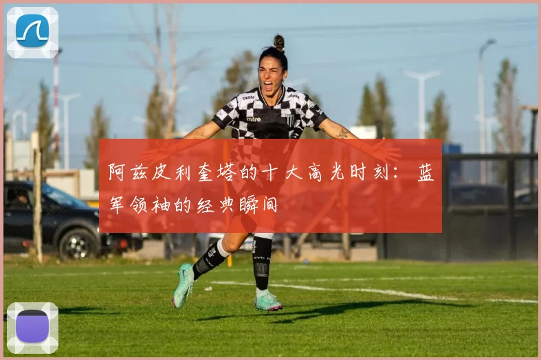 阿兹皮利奎塔的十大高光时刻：蓝军领袖的经典瞬间