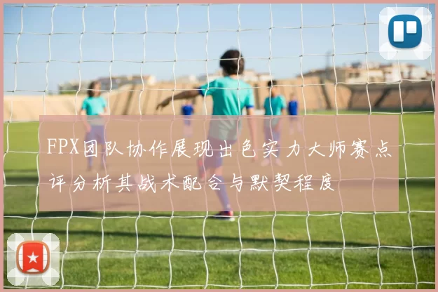 FPX团队协作展现出色实力大师赛点评分析其战术配合与默契程度