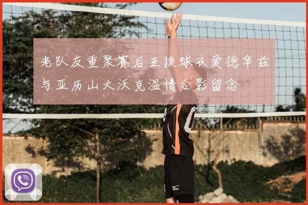 老队友重聚赛后互换球衣爱德华兹与亚历山大沃克温情合影留念