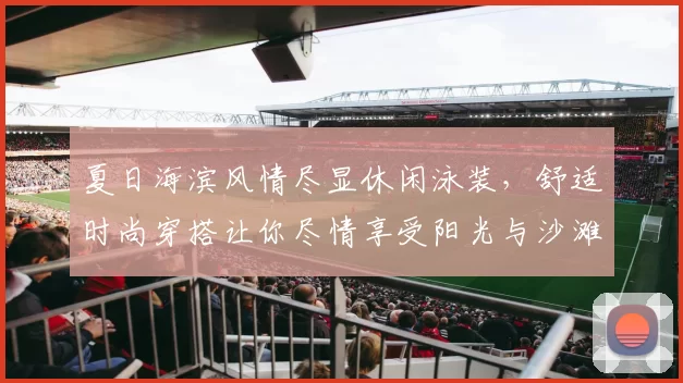 夏日海滨风情尽显休闲泳装，舒适时尚穿搭让你尽情享受阳光与沙滩