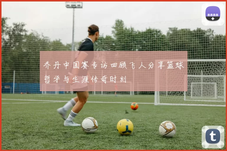 乔丹中国赛专访回顾飞人分享篮球哲学与生涯传奇时刻