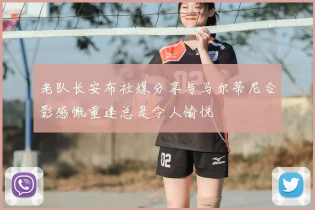 老队长安布社媒分享与马尔蒂尼合影感慨重逢总是令人愉悦