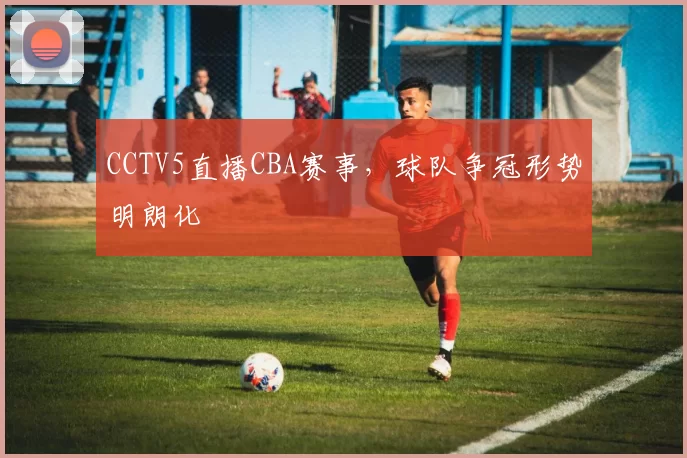 CCTV5直播CBA赛事,球队争冠形势明朗化