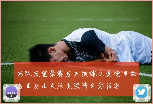 老队友重聚赛后互换球衣爱德华兹与亚历山大沃克温情合影留念