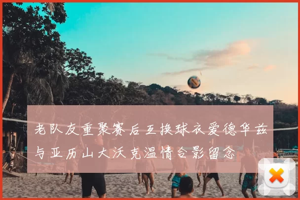 老队友重聚赛后互换球衣爱德华兹与亚历山大沃克温情合影留念