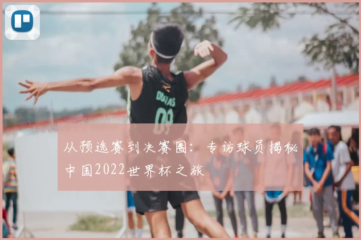 从预选赛到决赛圈:专访球员揭秘中国2022世界杯之旅
