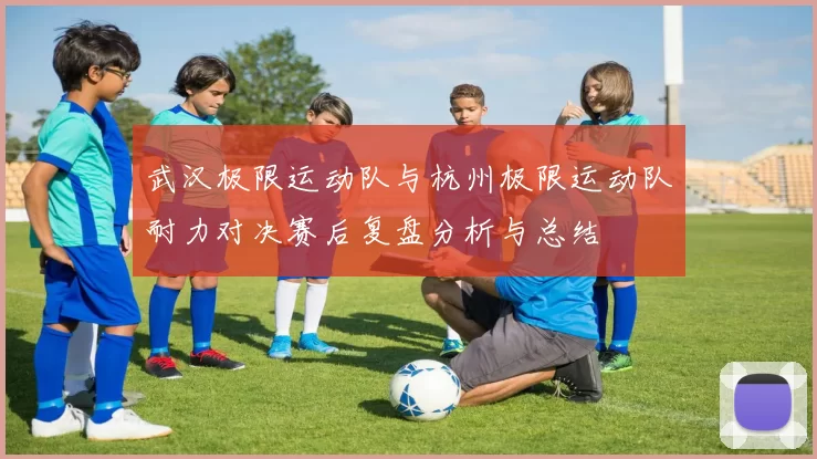 武汉极限运动队与杭州极限运动队耐力对决赛后复盘分析与总结