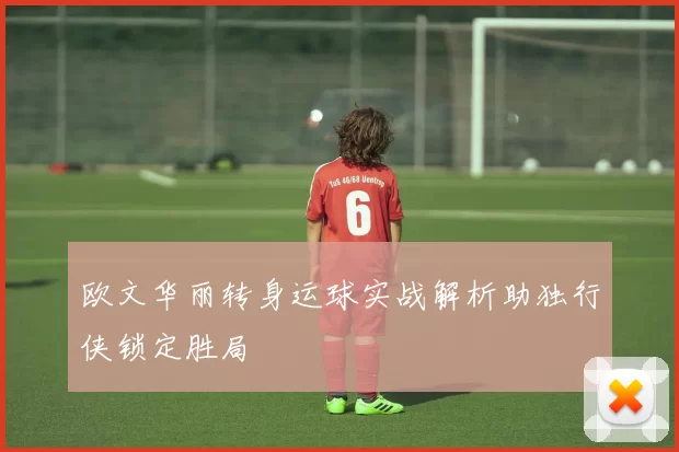 欧文华丽转身运球实战解析助独行侠锁定胜局