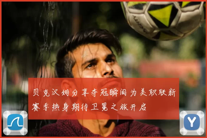 贝克汉姆分享夺冠瞬间为美职联新赛季热身期待卫冕之旅开启
