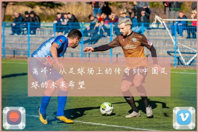 高峰：从足球场上的传奇到中国足球的未来希望