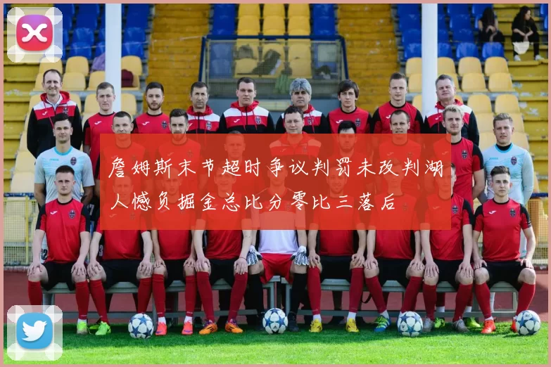 詹姆斯末节超时争议判罚未改判湖人憾负掘金总比分零比三落后