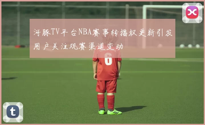 河豚TV平台NBA赛事转播权更新引发用户关注观赛渠道变动