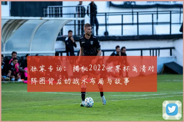 独家专访：揭秘2022世界杯高清对阵图背后的战术布局与故事