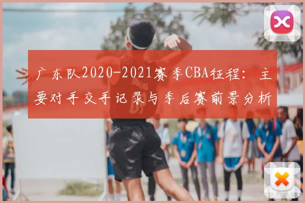 广东队2020-2021赛季CBA征程：主要对手交手记录与季后赛前景分析