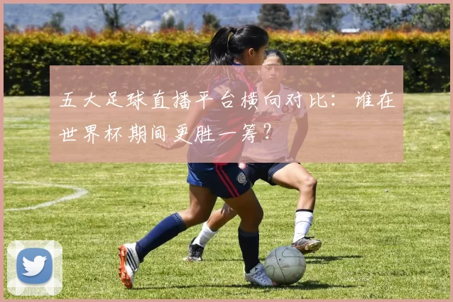 五大足球直播平台横向对比：谁在世界杯期间更胜一筹？