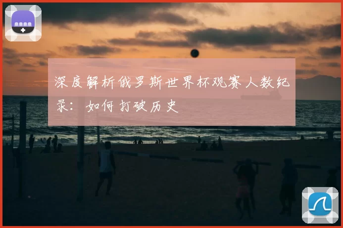 深度解析俄罗斯世界杯观赛人数纪录：如何打破历史