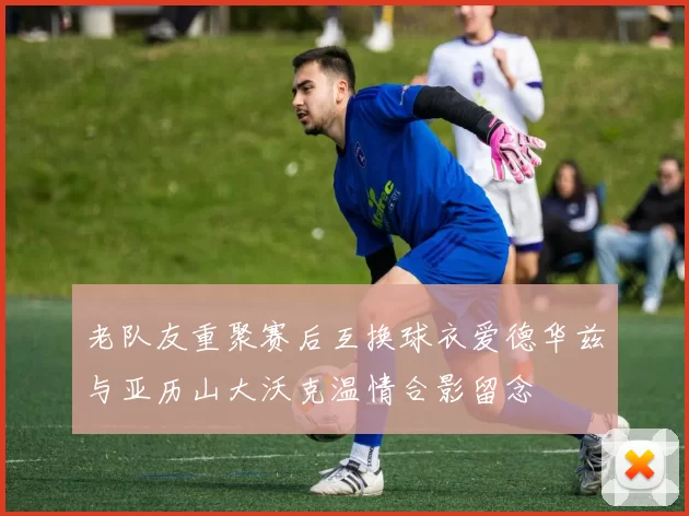 老队友重聚赛后互换球衣爱德华兹与亚历山大沃克温情合影留念