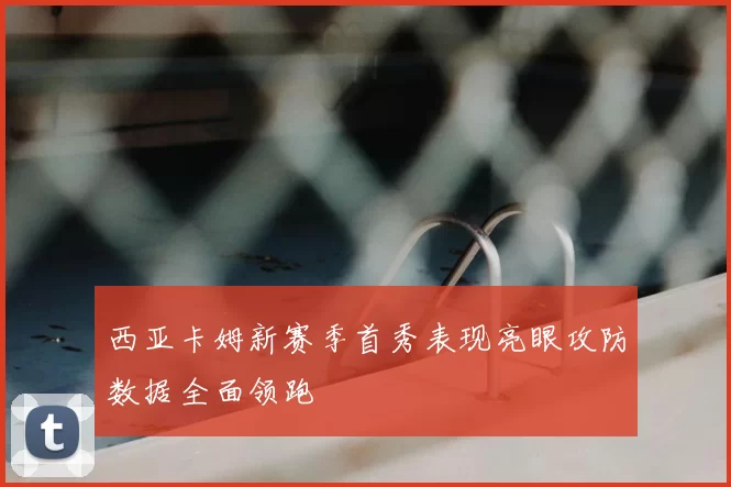 西亚卡姆新赛季首秀表现亮眼攻防数据全面领跑