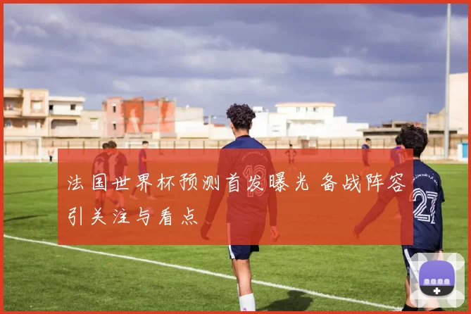 法国世界杯预测首发曝光 备战阵容引关注与看点