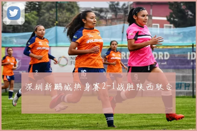 深圳新鹏城热身赛2-1战胜陕西联合